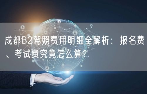 成都B2驾照费用明细全解析：报名费、考试费究竟怎么算？