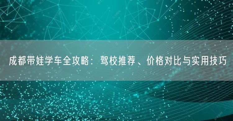 成都带娃学车全攻略：驾校推荐、价格对比与实用技巧