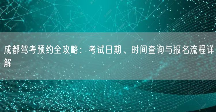 成都驾考预约全攻略：考试日期、时间查询与报名流程详解