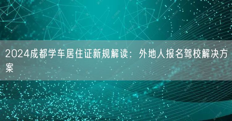 2024成都学车居住证新规解读：外地人报名驾校解决方案