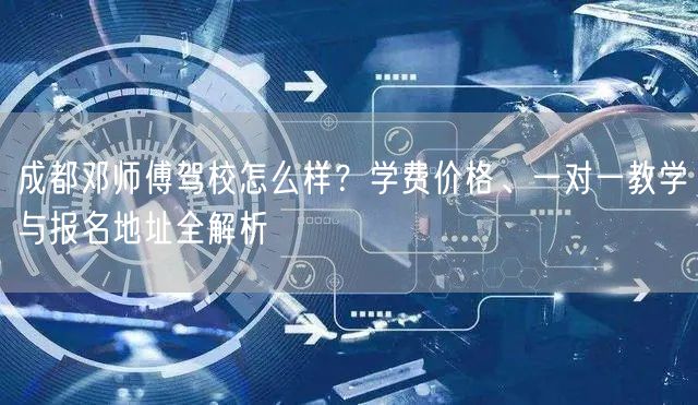 成都邓师傅驾校怎么样？学费价格、一对一教学与报名地址全解析