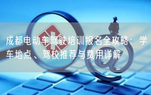 成都电动车驾驶培训报名全攻略:学车地点、驾校推荐与费用详解 成都电动车驾驶培训报名全攻略:学车地点、驾校推荐与费用详解