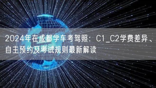 2024年在成都学车考驾照：C1_C2学费差异、自主预约及考试规则最新解读