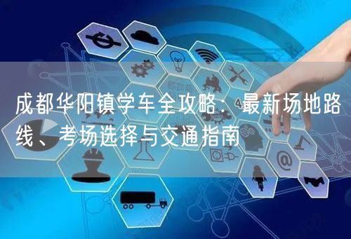 成都华阳镇学车全攻略：最新场地路线、考场选择与交通指南