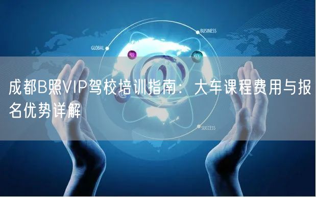 成都B照VIP驾校培训指南:大车课程费用与报名优势详解 成都B照VIP驾校培训指南:大车课程费用与报名优势详解