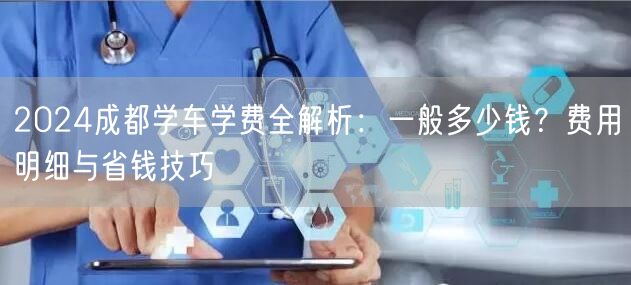2024成都学车学费全解析：一般多少钱？费用明细与省钱技巧