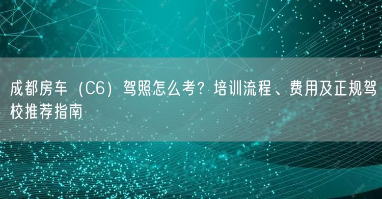 成都房车（C6）驾照怎么考？培训流程、费用及正规驾校推荐指南