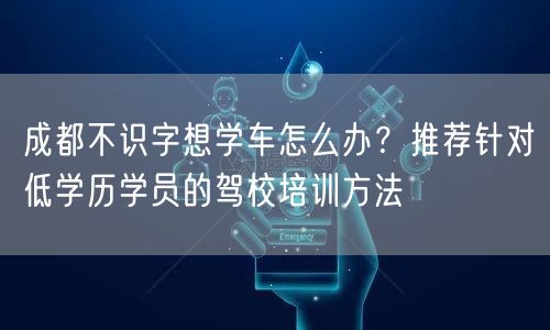 成都不识字想学车怎么办？推荐针对低学历学员的驾校培训方法