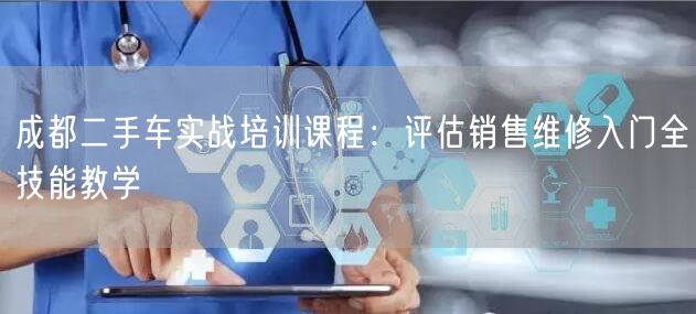 成都二手车实战培训课程：评估销售维修入门全技能教学