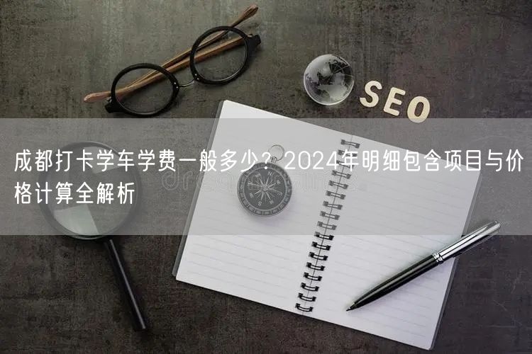 成都打卡学车学费一般多少？2024年明细包含项目与价格计算全解析