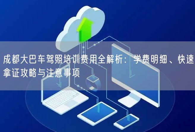 成都大巴车驾照培训费用全解析：学费明细、快速拿证攻略与注意事项