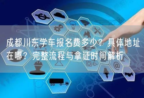成都川东学车报名费多少？具体地址在哪？完整流程与拿证时间解析