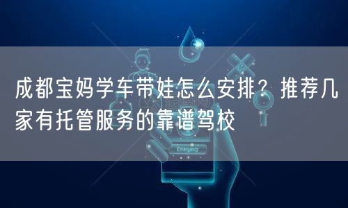 成都宝妈学车带娃怎么安排？推荐几家有托管服务的靠谱驾校