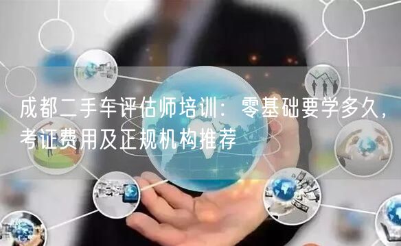 成都二手车评估师培训：零基础要学多久，考证费用及正规机构推荐