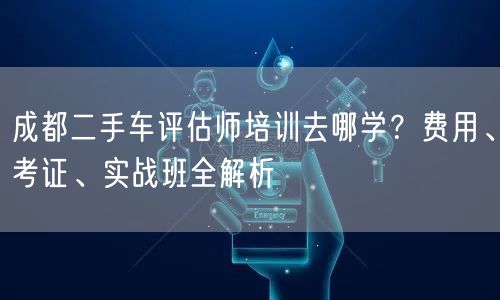 成都二手车评估师培训去哪学？费用、考证、实战班全解析