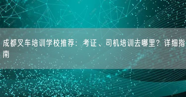 成都叉车培训学校推荐：考证、司机培训去哪里？详细指南