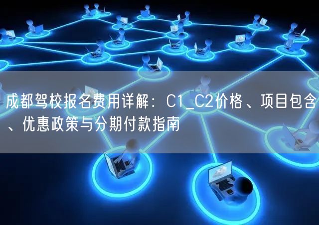 成都驾校报名费用详解：C1_C2价格、项目包含、优惠政策与分期付款指南