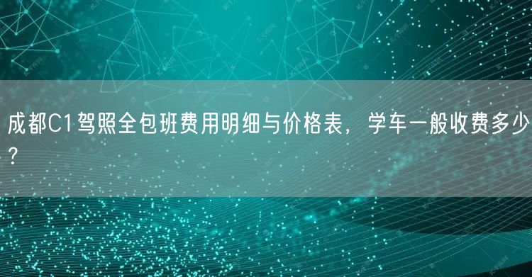 成都C1驾照全包班费用明细与价格表，学车一般收费多少？