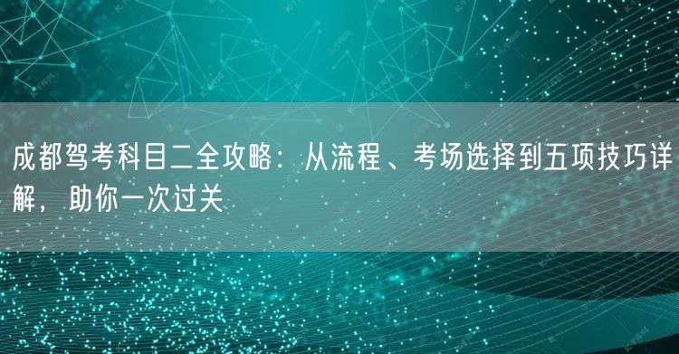 成都驾考科目二全攻略：从流程、考场选择到五项技巧详解，助你一次过关