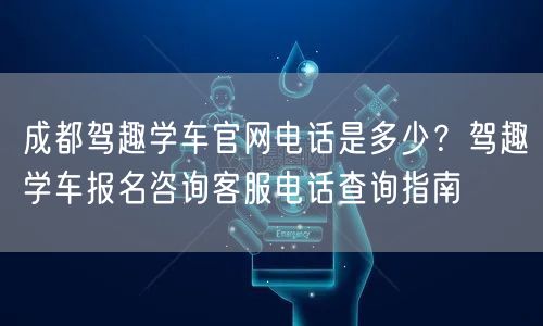 成都驾趣学车官网电话是多少？驾趣学车报名咨询客服电话查询指南