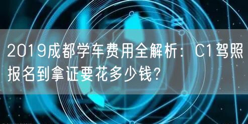 2019成都学车费用全解析：C1驾照报名到拿证要花多少钱？