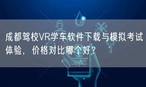 成都驾校VR学车软件下载与模拟考试体验，价格对比哪个好？