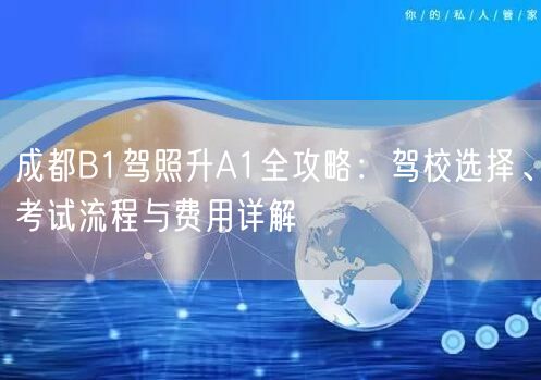成都B1驾照升A1全攻略：驾校选择、考试流程与费用详解