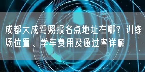 成都大成驾照报名点地址在哪?训练场位置、学车费用及通过率详解 成都大成驾照报名点地址在哪?训练场位置、学车费用及通过率详解