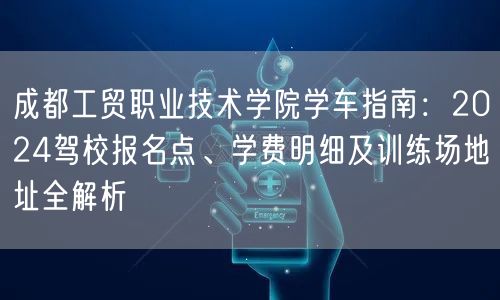 成都工贸职业技术学院学车指南：2024驾校报名点、学费明细及训练场地址全解析