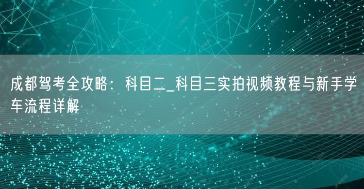 成都驾考全攻略：科目二_科目三实拍视频教程与新手学车流程详解