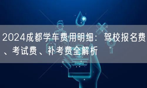 2024成都学车费用明细：驾校报名费、考试费、补考费全解析