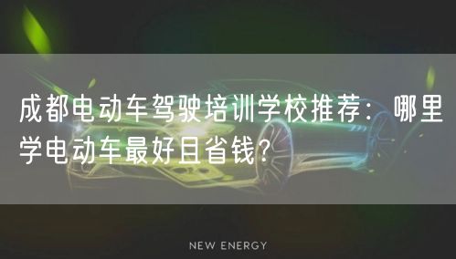 成都电动车驾驶培训学校推荐：哪里学电动车最好且省钱？