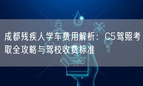 成都残疾人学车费用解析:C5驾照考取全攻略与驾校收费标准 成都残疾人学车费用解析:C5驾照考取全攻略与驾校收费标准