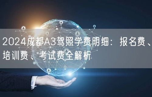 2024成都A3驾照学费明细:报名费、培训费、考试费全解析 2024成都A3驾照学费明细:报名费、培训费、考试费全解析