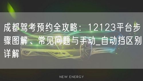 成都驾考预约全攻略：12123平台步骤图解、常见问题与手动_自动挡区别详解